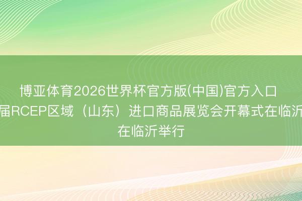 博亚体育2026世界杯官方版(中国)官方入口 第五届RCEP区域（山东）进口商品展览会开幕式在临沂举行
