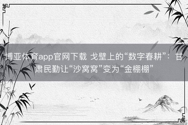 博亚体育app官网下载 戈壁上的“数字春耕”:甘肃民勤让“沙窝窝”变为“金棚棚”