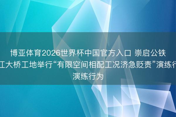 博亚体育2026世界杯中国官方入口 崇启公铁长江大桥工地举行“有限空间相配工况济急贬责”演练行为