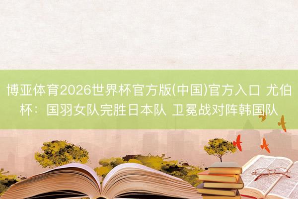 博亚体育2026世界杯官方版(中国)官方入口 尤伯杯:国羽女队完胜日本队 卫冕战对阵韩国队