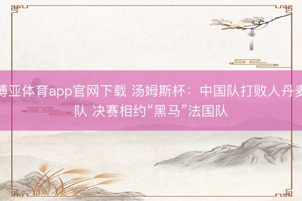 博亚体育app官网下载 汤姆斯杯：中国队打败人丹麦队 决赛相约“黑马”法国队
