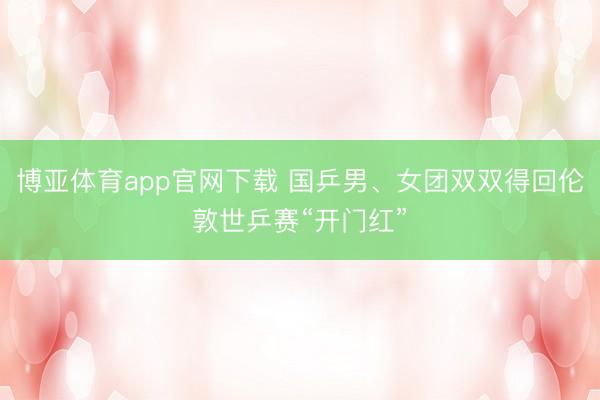 博亚体育app官网下载 国乒男、女团双双得回伦敦世乒赛“开门红”