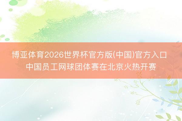 博亚体育2026世界杯官方版(中国)官方入口 中国员工网球团体赛在北京火热开赛