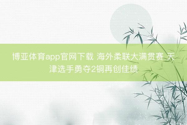 博亚体育app官网下载 海外柔联大满贯赛 天津选手勇夺2铜再创佳绩