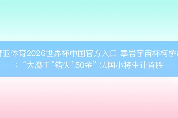博亚体育2026世界杯中国官方入口 攀岩宇宙杯柯桥站:“大魔王”错失“50金” 法国小将生计首胜