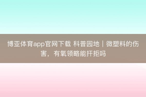 博亚体育app官网下载 科普园地｜微塑料的伤害，有氧领略能扞拒吗