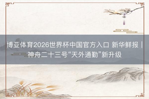 博亚体育2026世界杯中国官方入口 新华鲜报｜神舟二十三号“天外通勤”新升级