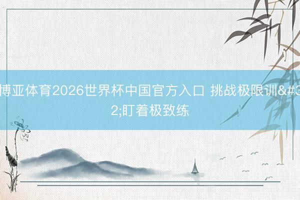 博亚体育2026世界杯中国官方入口 挑战极限训 盯着极致练