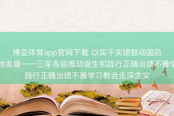 博亚体育app官网下载 以实干实绩鼓动国防和队列开拓高质地发展——三军各级推动诞生和践行正确治绩不雅学习教会走深走实
