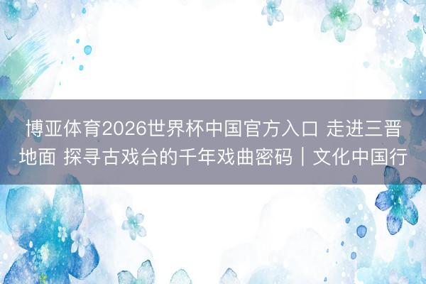 博亚体育2026世界杯中国官方入口 走进三晋地面 探寻古戏台的千年戏曲密码｜文化中国行