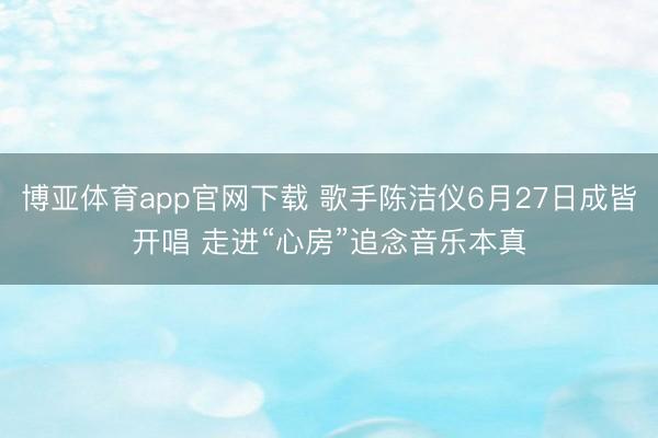 博亚体育app官网下载 歌手陈洁仪6月27日成皆开唱 走进“心房”追念音乐本真