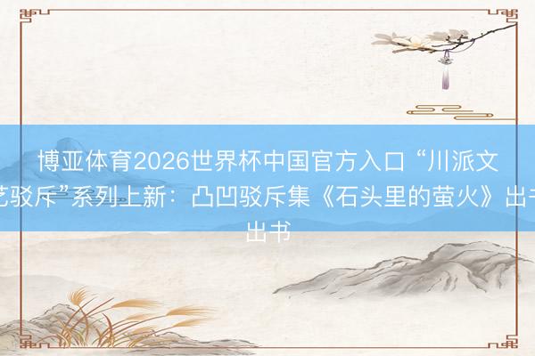 博亚体育2026世界杯中国官方入口 “川派文艺驳斥”系列上新:凸凹驳斥集《石头里的萤火》出书