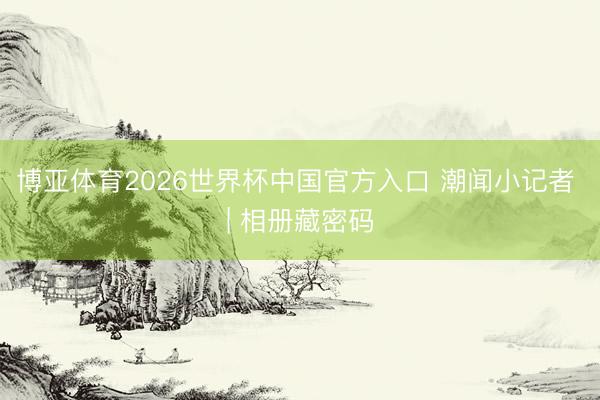 博亚体育2026世界杯中国官方入口 潮闻小记者 | 相册藏密码