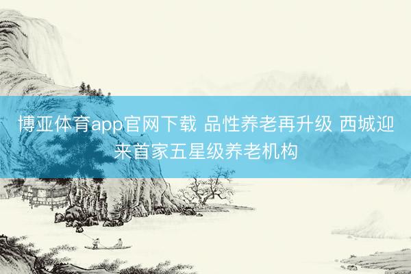 博亚体育app官网下载 品性养老再升级 西城迎来首家五星级养老机构