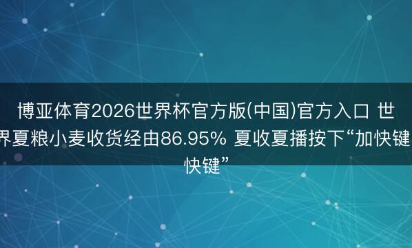 博亚体育2026世界杯官方版(中国)官方入口 世界夏粮小麦收货经由86.95% 夏收夏播按下“加快键”
