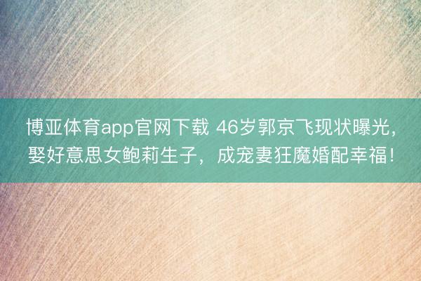 博亚体育app官网下载 46岁郭京飞现状曝光，娶好意思女鲍莉生子，成宠妻狂魔婚配幸福！