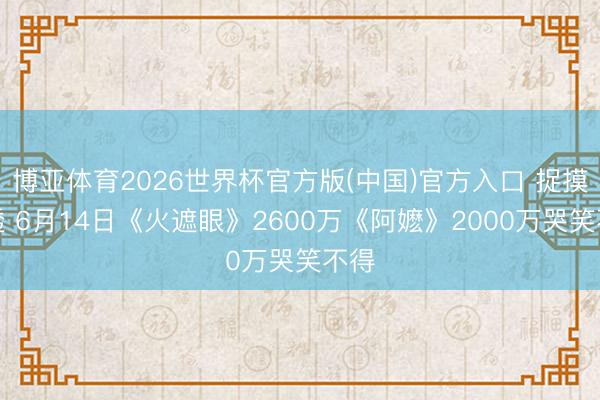 博亚体育2026世界杯官方版(中国)官方入口 捉摸不透 6月14日《火遮眼》2600万《阿嬷》2000万哭笑不得