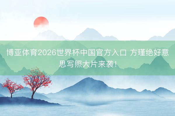 博亚体育2026世界杯中国官方入口 方瑾绝好意思写照大片来袭！