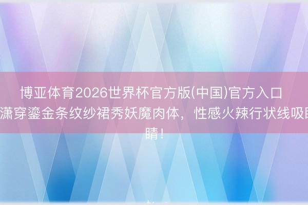 博亚体育2026世界杯官方版(中国)官方入口 程潇穿鎏金条纹纱裙秀妖魔肉体，性感火辣行状线吸睛！