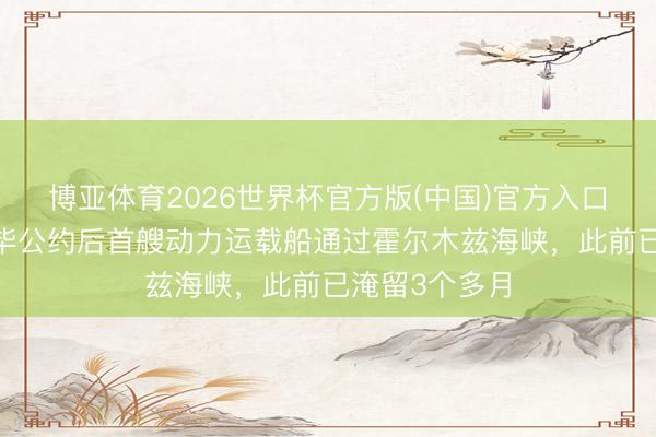 博亚体育2026世界杯官方版(中国)官方入口 好意思伊完毕公约后首艘动力运载船通过霍尔木兹海峡,此前已淹留3个多月
