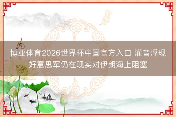 博亚体育2026世界杯中国官方入口 灌音浮现好意思军仍在现实对伊朗海上阻塞