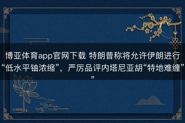 博亚体育app官网下载 特朗普称将允许伊朗进行“低水平铀浓缩”，严厉品评内塔尼亚胡“特地难缠”