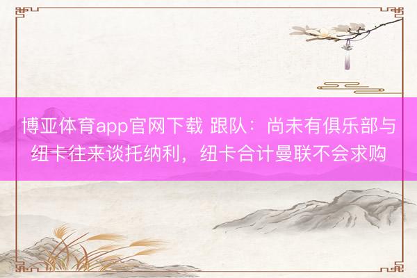 博亚体育app官网下载 跟队：尚未有俱乐部与纽卡往来谈托纳利，纽卡合计曼联不会求购