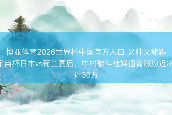博亚体育2026世界杯中国官方入口 又帅又能踢，宇宙杯日本vs荷兰赛后，中村敬斗社媒通宵涨粉近30万