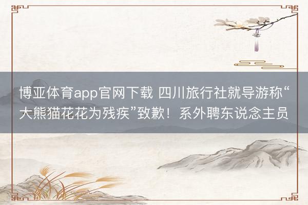 博亚体育app官网下载 四川旅行社就导游称“大熊猫花花为残疾”致歉！系外聘东说念主员