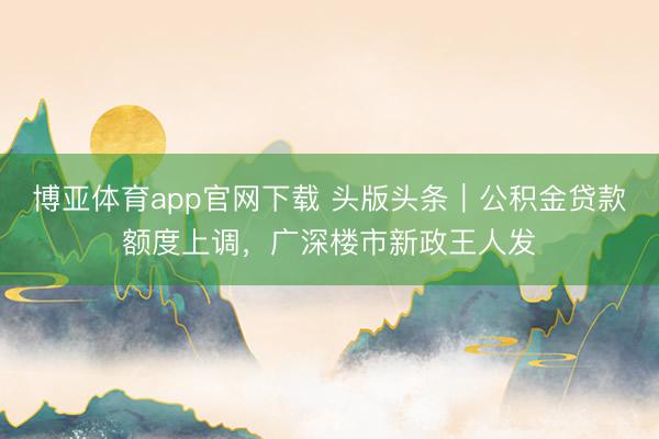 博亚体育app官网下载 头版头条｜公积金贷款额度上调，广深楼市新政王人发