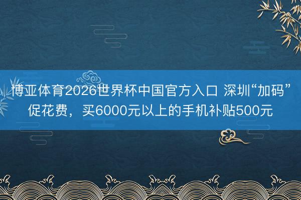 博亚体育2026世界杯中国官方入口 深圳“加码”促花费，买6000元以上的手机补贴500元
