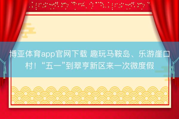 博亚体育app官网下载 趣玩马鞍岛、乐游崖口村！“五一”到翠亨新区来一次微度假