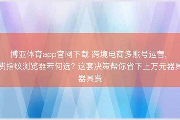 博亚体育app官网下载 跨境电商多账号运营， 免费指纹浏览器若何选? 这套决策帮你省下上万元器具费