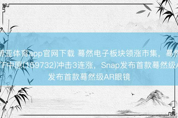 博亚体育app官网下载 蓦然电子板块领涨市集，蓦然电子ETF中原(159732)冲击3连涨，Snap发布首款蓦然级AR眼镜