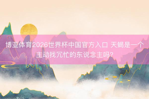 博亚体育2026世界杯中国官方入口 天蝎是一个主动找冗忙的东说念主吗?