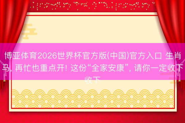 博亚体育2026世界杯官方版(中国)官方入口 生肖马, 再忙也重点开! 这份“全家安康”, 请你一定收下