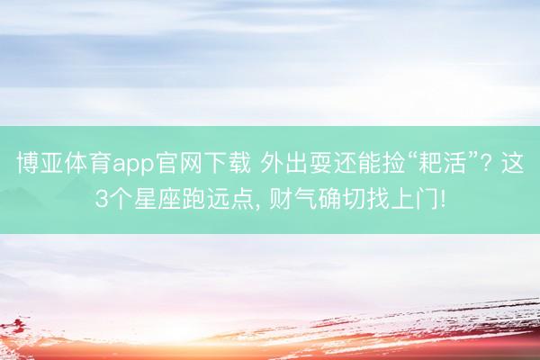 博亚体育app官网下载 外出耍还能捡“耙活”? 这3个星座跑远点， 财气确切找上门!