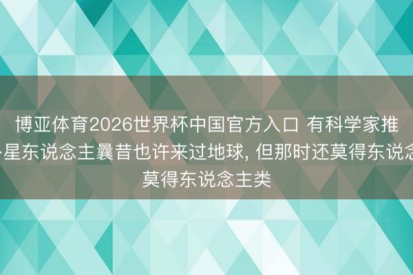 博亚体育2026世界杯中国官方入口 有科学家推测: 外星东说念主曩昔也许来过地球， 但那时还莫得东说念主类