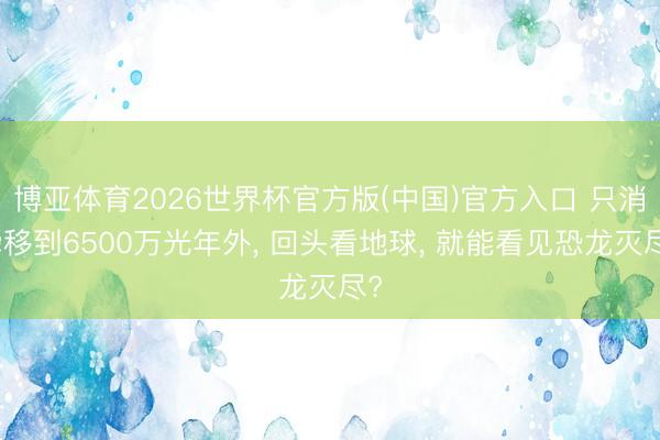 博亚体育2026世界杯官方版(中国)官方入口 只消瞬移到6500万光年外， 回头看地球， 就能看见恐龙灭尽?