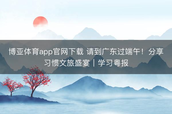 博亚体育app官网下载 请到广东过端午!分享习惯文旅盛宴|学习粤报