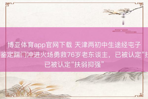 博亚体育app官网下载 天津两初中生途经屯子遇失火，鉴定踹门冲进火场勇救76岁老东谈主，已被认定“扶弱抑强”