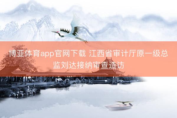 博亚体育app官网下载 江西省审计厅原一级总监刘达接纳审查造访