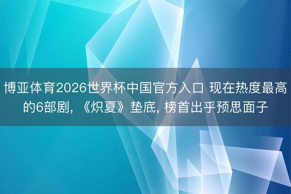 博亚体育2026世界杯中国官方入口 现在热度最高的6部剧, 《炽夏》垫底, 榜首出乎预思面子