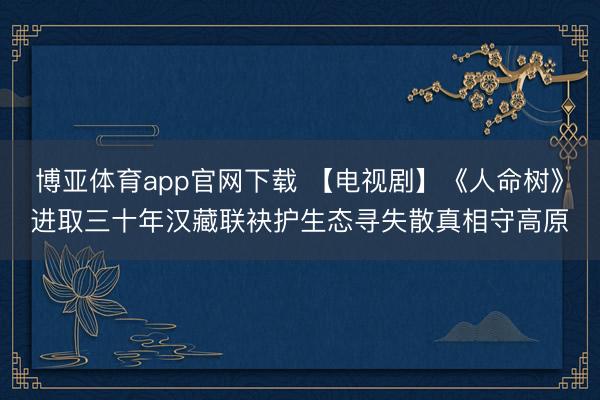 博亚体育app官网下载 【电视剧】《人命树》进取三十年汉藏联袂护生态寻失散真相守高原