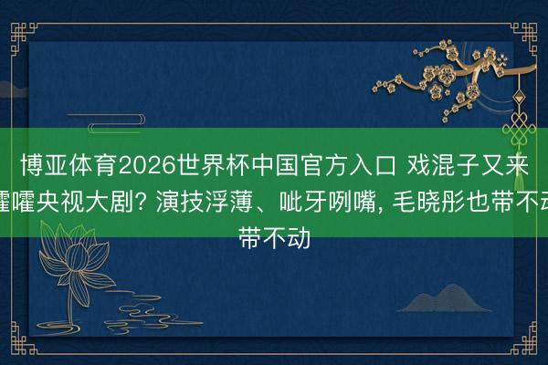 博亚体育2026世界杯中国官方入口 戏混子又来嚯嚯央视大剧? 演技浮薄、呲牙咧嘴, 毛晓彤也带不动