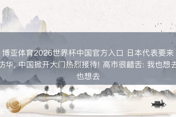 博亚体育2026世界杯中国官方入口 日本代表要来访华, 中国掀开大门热烈接待! 高市很齰舌: 我也想去