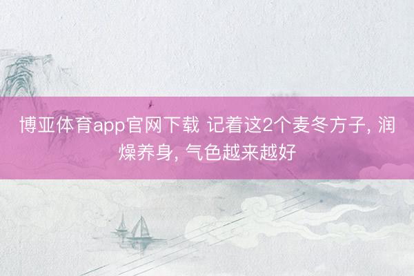 博亚体育app官网下载 记着这2个麦冬方子, 润燥养身, 气色越来越好