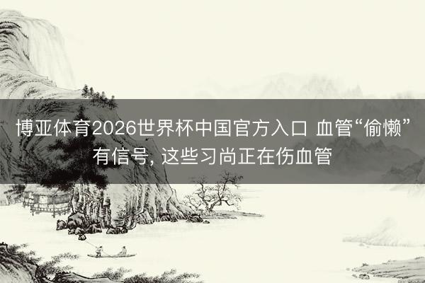 博亚体育2026世界杯中国官方入口 血管“偷懒”有信号, 这些习尚正在伤血管