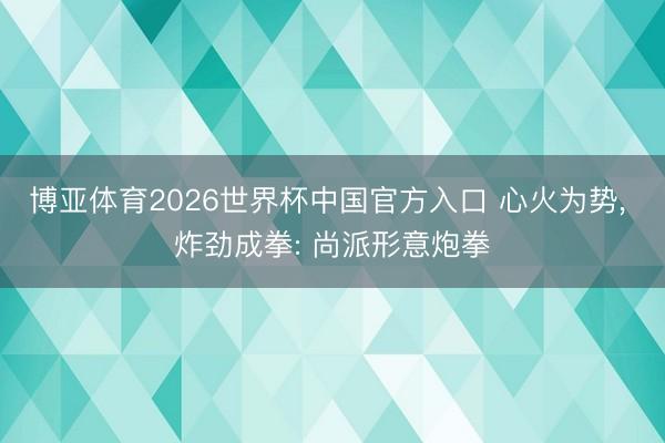 博亚体育2026世界杯中国官方入口 心火为势, 炸劲成拳: 尚派形意炮拳
