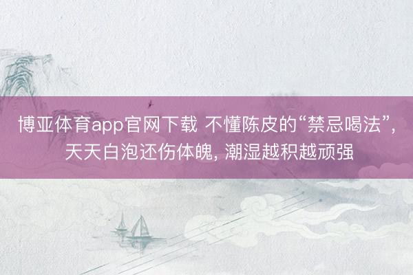 博亚体育app官网下载 不懂陈皮的“禁忌喝法”, 天天白泡还伤体魄, 潮湿越积越顽强